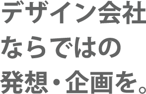 デザイン会社ならではの発想・企画を。