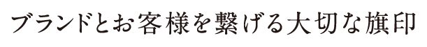 ブランドとお客様を繋げる大切な旗印